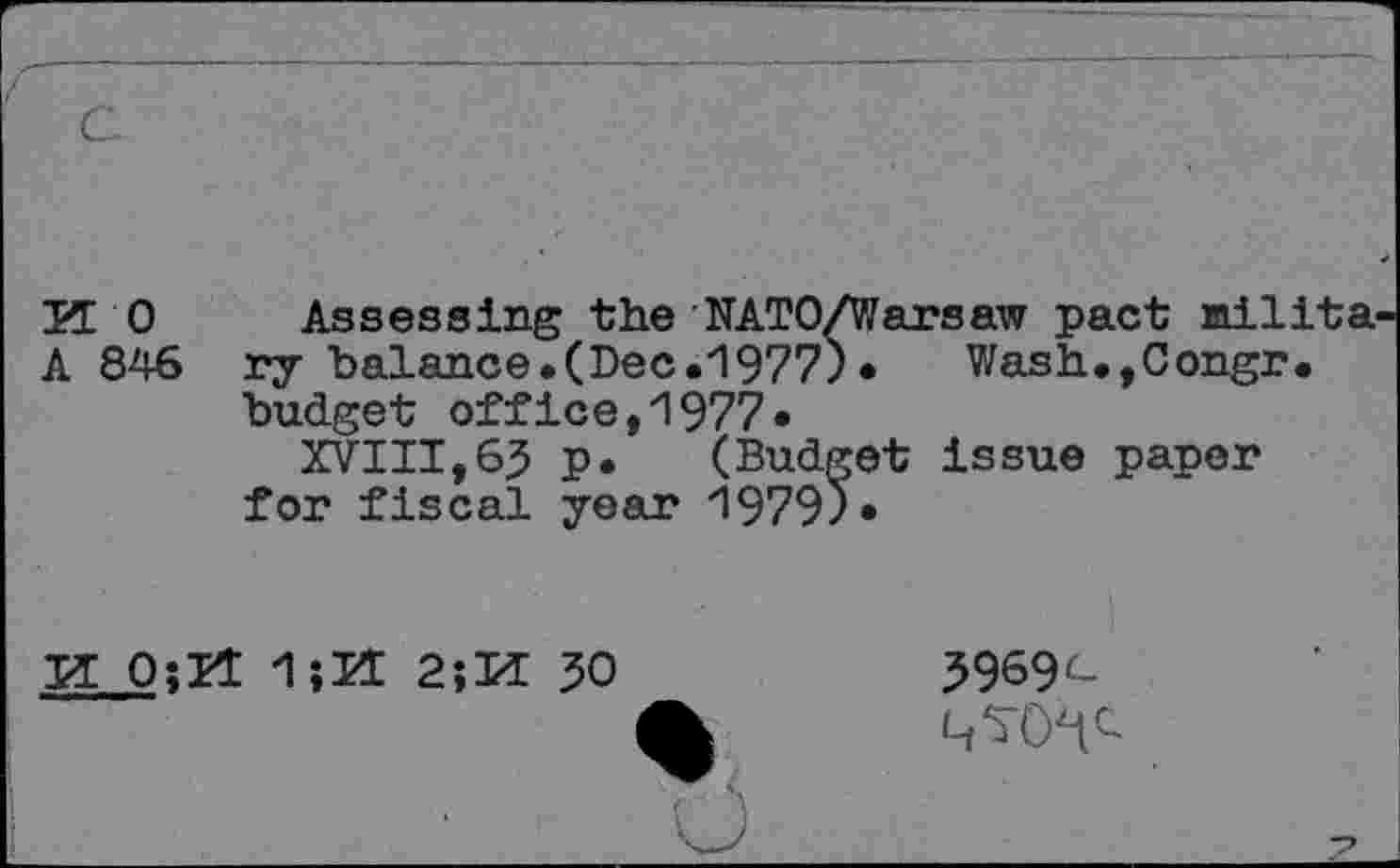 ﻿KO Assessing the NAT 0/V/ar s aw pact milita A 846 ry balance.(Dec.1977). Wash.,Congr. budget office,1977.
XVIII,65 p. (Budget issue paper for fiscal year 1979).
K O;H 1îÜ 2;K
50
5969'-